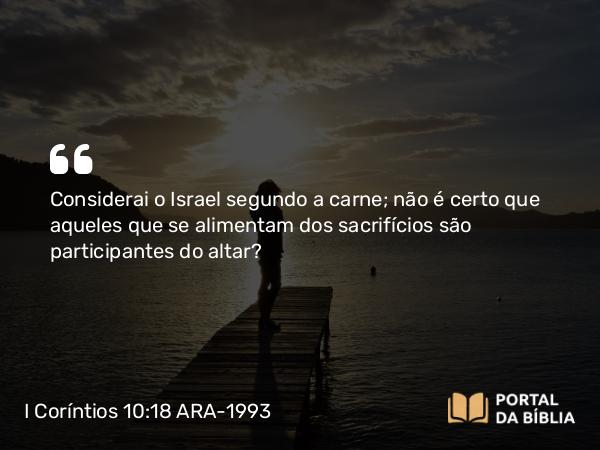 I Coríntios 10:18 ARA-1993 - Considerai o Israel segundo a carne; não é certo que aqueles que se alimentam dos sacrifícios são participantes do altar?