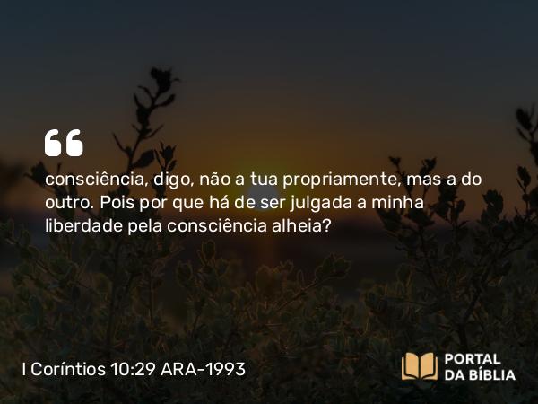 I Coríntios 10:29 ARA-1993 - consciência, digo, não a tua propriamente, mas a do outro. Pois por que há de ser julgada a minha liberdade pela consciência alheia?