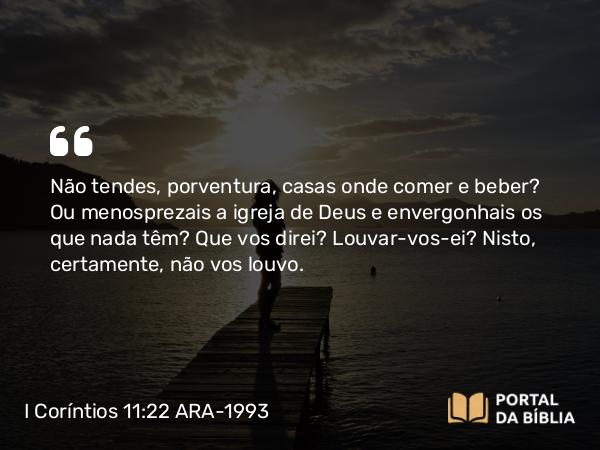 I Coríntios 11:22 ARA-1993 - Não tendes, porventura, casas onde comer e beber? Ou menosprezais a igreja de Deus e envergonhais os que nada têm? Que vos direi? Louvar-vos-ei? Nisto, certamente, não vos louvo.