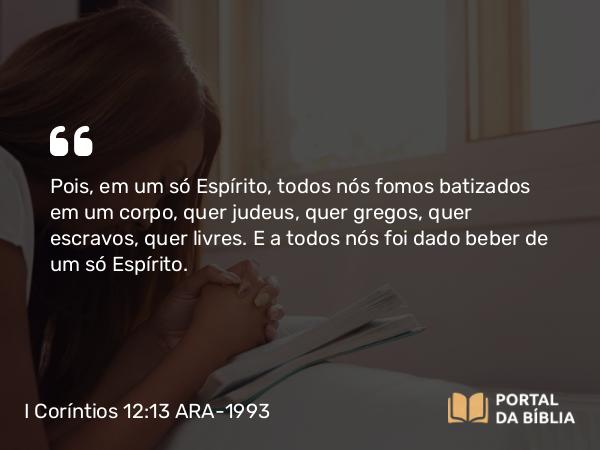 I Coríntios 12:13 ARA-1993 - Pois, em um só Espírito, todos nós fomos batizados em um corpo, quer judeus, quer gregos, quer escravos, quer livres. E a todos nós foi dado beber de um só Espírito.