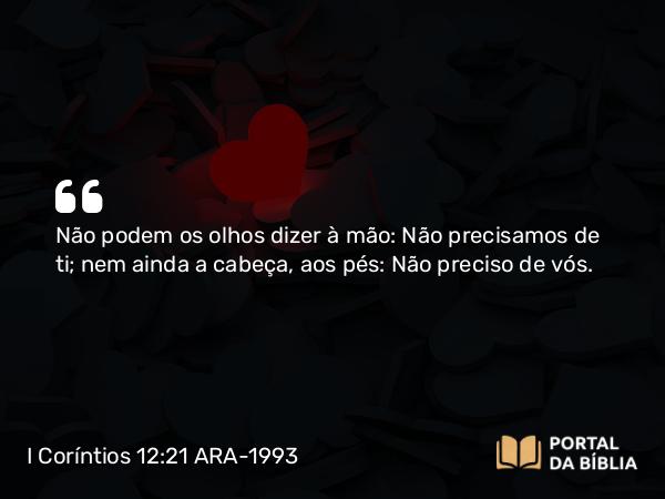 I Coríntios 12:21 ARA-1993 - Não podem os olhos dizer à mão: Não precisamos de ti; nem ainda a cabeça, aos pés: Não preciso de vós.