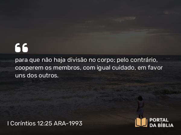 I Coríntios 12:25 ARA-1993 - para que não haja divisão no corpo; pelo contrário, cooperem os membros, com igual cuidado, em favor uns dos outros.