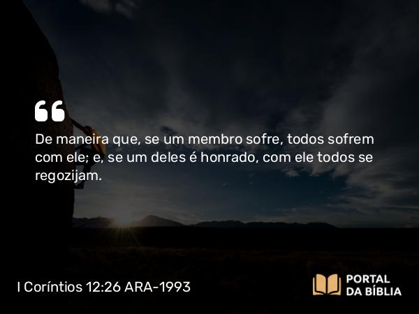 I Coríntios 12:26 ARA-1993 - De maneira que, se um membro sofre, todos sofrem com ele; e, se um deles é honrado, com ele todos se regozijam.