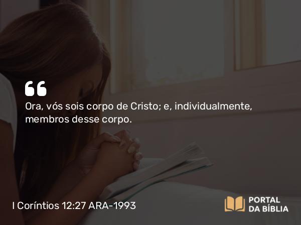 I Coríntios 12:27 ARA-1993 - Ora, vós sois corpo de Cristo; e, individualmente, membros desse corpo.