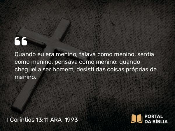 I Coríntios 13:11 ARA-1993 - Quando eu era menino, falava como menino, sentia como menino, pensava como menino; quando cheguei a ser homem, desisti das coisas próprias de menino.