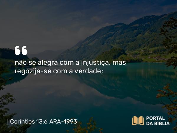 I Coríntios 13:6 ARA-1993 - não se alegra com a injustiça, mas regozija-se com a verdade;