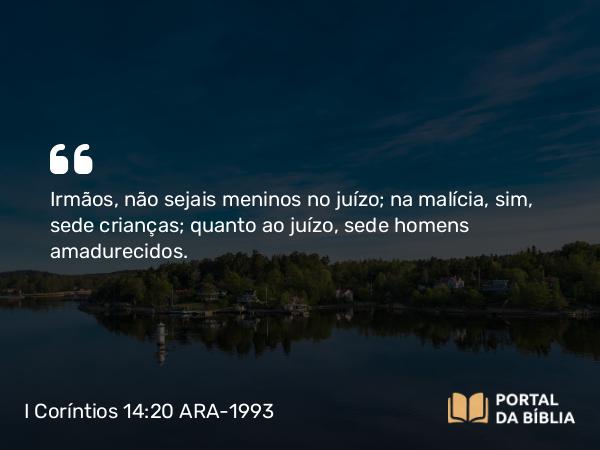 I Coríntios 14:20 ARA-1993 - Irmãos, não sejais meninos no juízo; na malícia, sim, sede crianças; quanto ao juízo, sede homens amadurecidos.