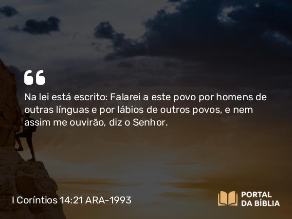 I Coríntios 14:21 ARA-1993 - Na lei está escrito: Falarei a este povo por homens de outras línguas e por lábios de outros povos, e nem assim me ouvirão, diz o Senhor.