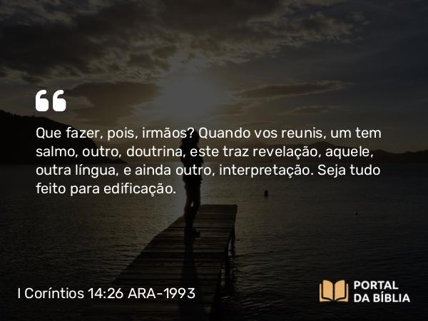 I Coríntios 14:26 ARA-1993 - Que fazer, pois, irmãos? Quando vos reunis, um tem salmo, outro, doutrina, este traz revelação, aquele, outra língua, e ainda outro, interpretação. Seja tudo feito para edificação.