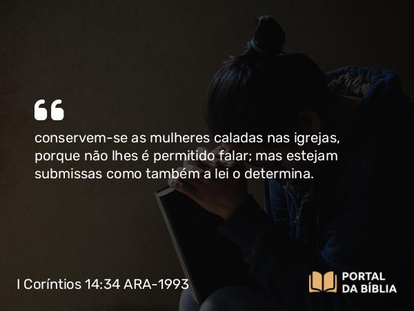 I Coríntios 14:34 ARA-1993 - conservem-se as mulheres caladas nas igrejas, porque não lhes é permitido falar; mas estejam submissas como também a lei o determina.