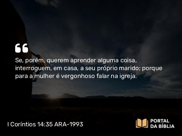 I Coríntios 14:35 ARA-1993 - Se, porém, querem aprender alguma coisa, interroguem, em casa, a seu próprio marido; porque para a mulher é vergonhoso falar na igreja.