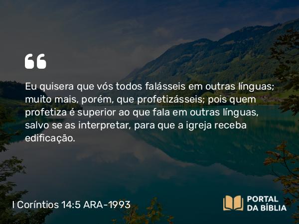 I Coríntios 14:5 ARA-1993 - Eu quisera que vós todos falásseis em outras línguas; muito mais, porém, que profetizásseis; pois quem profetiza é superior ao que fala em outras línguas, salvo se as interpretar, para que a igreja receba edificação.