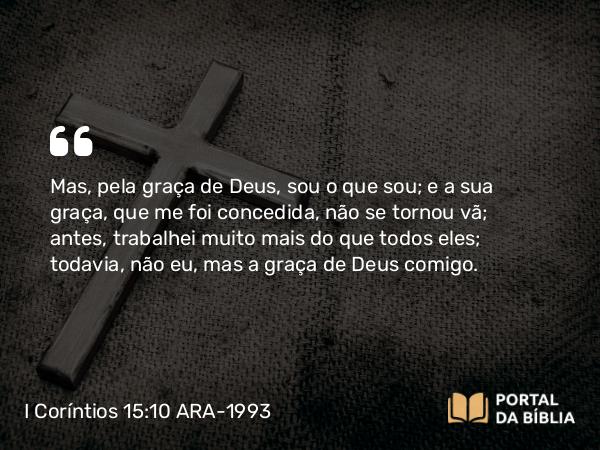 I Coríntios 15:10 ARA-1993 - Mas, pela graça de Deus, sou o que sou; e a sua graça, que me foi concedida, não se tornou vã; antes, trabalhei muito mais do que todos eles; todavia, não eu, mas a graça de Deus comigo.