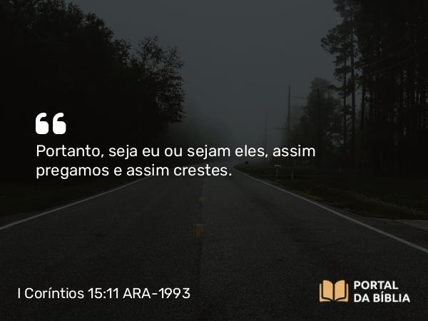 I Coríntios 15:11 ARA-1993 - Portanto, seja eu ou sejam eles, assim pregamos e assim crestes.