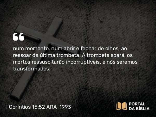 I Coríntios 15:52 ARA-1993 - num momento, num abrir e fechar de olhos, ao ressoar da última trombeta. A trombeta soará, os mortos ressuscitarão incorruptíveis, e nós seremos transformados.