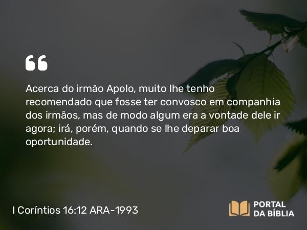 I Coríntios 16:12 ARA-1993 - Acerca do irmão Apolo, muito lhe tenho recomendado que fosse ter convosco em companhia dos irmãos, mas de modo algum era a vontade dele ir agora; irá, porém, quando se lhe deparar boa oportunidade.