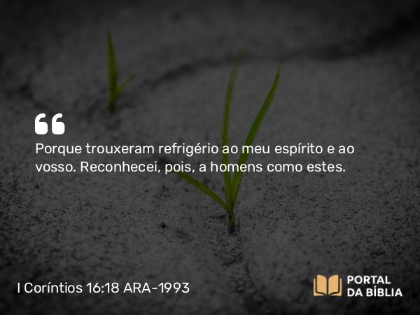 I Coríntios 16:18 ARA-1993 - Porque trouxeram refrigério ao meu espírito e ao vosso. Reconhecei, pois, a homens como estes.