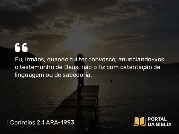 I Coríntios 2:1 ARA-1993 - Eu, irmãos, quando fui ter convosco, anunciando-vos o testemunho de Deus, não o fiz com ostentação de linguagem ou de sabedoria.