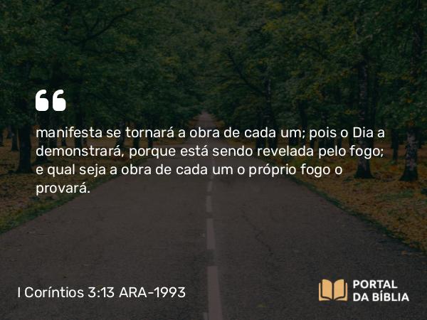 I Coríntios 3:13 ARA-1993 - manifesta se tornará a obra de cada um; pois o Dia a demonstrará, porque está sendo revelada pelo fogo; e qual seja a obra de cada um o próprio fogo o provará.