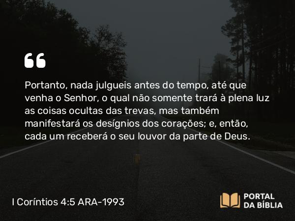 I Coríntios 4:5 ARA-1993 - Portanto, nada julgueis antes do tempo, até que venha o Senhor, o qual não somente trará à plena luz as coisas ocultas das trevas, mas também manifestará os desígnios dos corações; e, então, cada um receberá o seu louvor da parte de Deus.