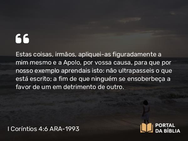 I Coríntios 4:6 ARA-1993 - Estas coisas, irmãos, apliquei-as figuradamente a mim mesmo e a Apolo, por vossa causa, para que por nosso exemplo aprendais isto: não ultrapasseis o que está escrito; a fim de que ninguém se ensoberbeça a favor de um em detrimento de outro.