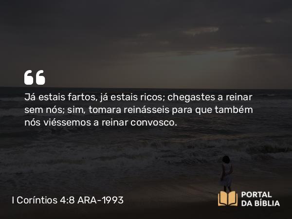 I Coríntios 4:8 ARA-1993 - Já estais fartos, já estais ricos; chegastes a reinar sem nós; sim, tomara reinásseis para que também nós viéssemos a reinar convosco.