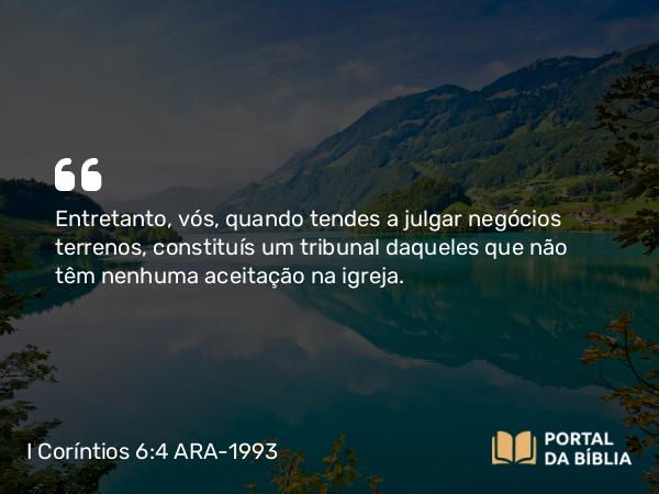 I Coríntios 6:4 ARA-1993 - Entretanto, vós, quando tendes a julgar negócios terrenos, constituís um tribunal daqueles que não têm nenhuma aceitação na igreja.