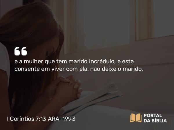 I Coríntios 7:13 ARA-1993 - e a mulher que tem marido incrédulo, e este consente em viver com ela, não deixe o marido.