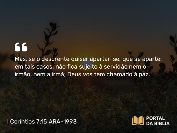 I Coríntios 7:15 ARA-1993 - Mas, se o descrente quiser apartar-se, que se aparte; em tais casos, não fica sujeito à servidão nem o irmão, nem a irmã; Deus vos tem chamado à paz.