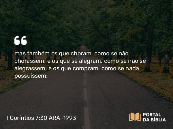 I Coríntios 7:30 ARA-1993 - mas também os que choram, como se não chorassem; e os que se alegram, como se não se alegrassem; e os que compram, como se nada possuíssem;