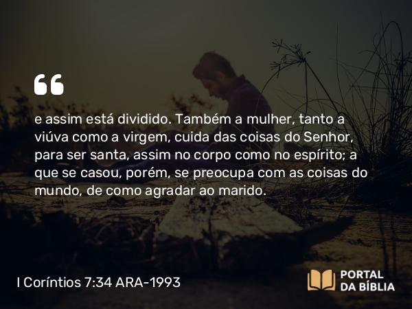 I Coríntios 7:34 ARA-1993 - e assim está dividido. Também a mulher, tanto a viúva como a virgem, cuida das coisas do Senhor, para ser santa, assim no corpo como no espírito; a que se casou, porém, se preocupa com as coisas do mundo, de como agradar ao marido.