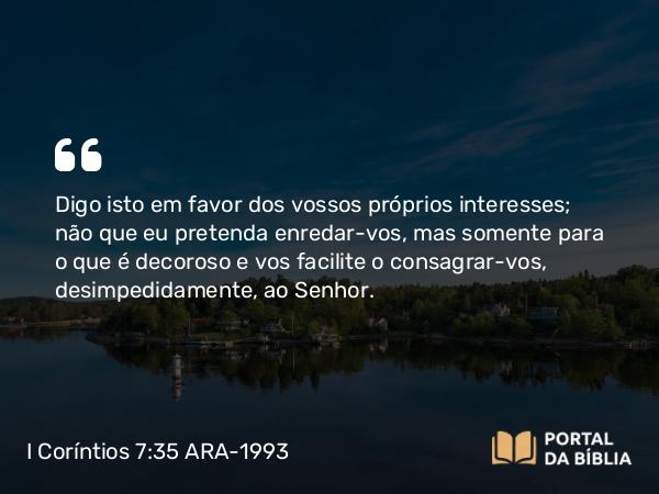 I Coríntios 7:35 ARA-1993 - Digo isto em favor dos vossos próprios interesses; não que eu pretenda enredar-vos, mas somente para o que é decoroso e vos facilite o consagrar-vos, desimpedidamente, ao Senhor.