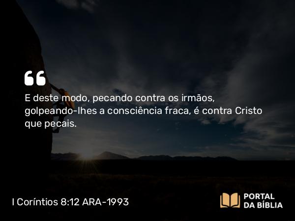 I Coríntios 8:12 ARA-1993 - E deste modo, pecando contra os irmãos, golpeando-lhes a consciência fraca, é contra Cristo que pecais.