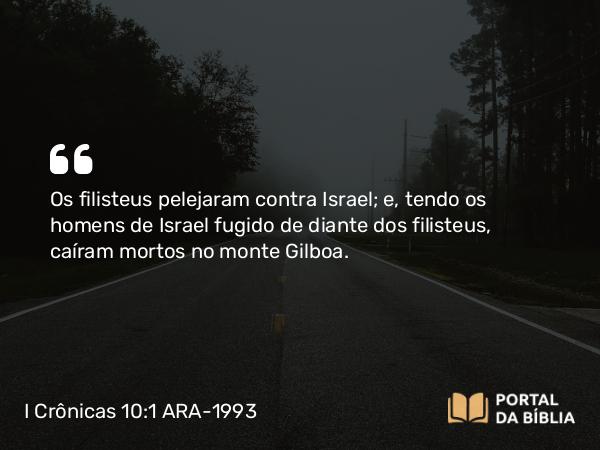 I Crônicas 10:1 ARA-1993 - Os filisteus pelejaram contra Israel; e, tendo os homens de Israel fugido de diante dos filisteus, caíram mortos no monte Gilboa.