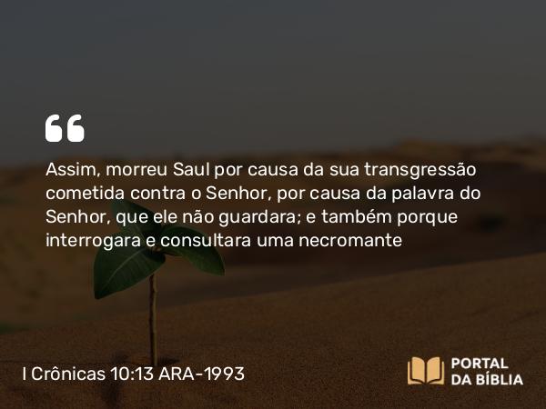 I Crônicas 10:13 ARA-1993 - Assim, morreu Saul por causa da sua transgressão cometida contra o Senhor, por causa da palavra do Senhor, que ele não guardara; e também porque interrogara e consultara uma necromante