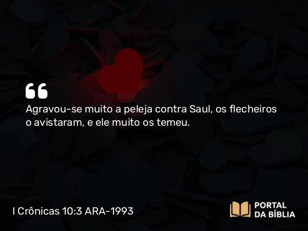 I Crônicas 10:3 ARA-1993 - Agravou-se muito a peleja contra Saul, os flecheiros o avistaram, e ele muito os temeu.