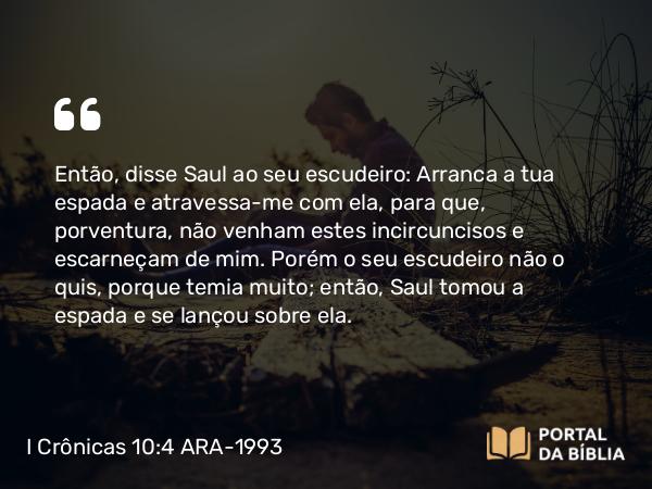 I Crônicas 10:4 ARA-1993 - Então, disse Saul ao seu escudeiro: Arranca a tua espada e atravessa-me com ela, para que, porventura, não venham estes incircuncisos e escarneçam de mim. Porém o seu escudeiro não o quis, porque temia muito; então, Saul tomou a espada e se lançou sobre ela.