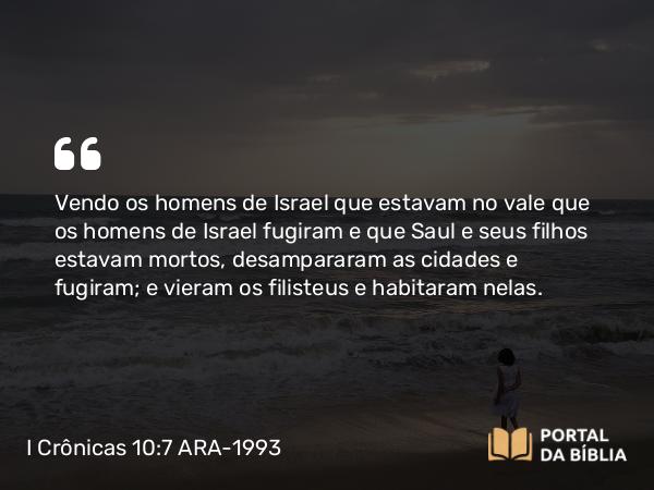 I Crônicas 10:7 ARA-1993 - Vendo os homens de Israel que estavam no vale que os homens de Israel fugiram e que Saul e seus filhos estavam mortos, desampararam as cidades e fugiram; e vieram os filisteus e habitaram nelas.