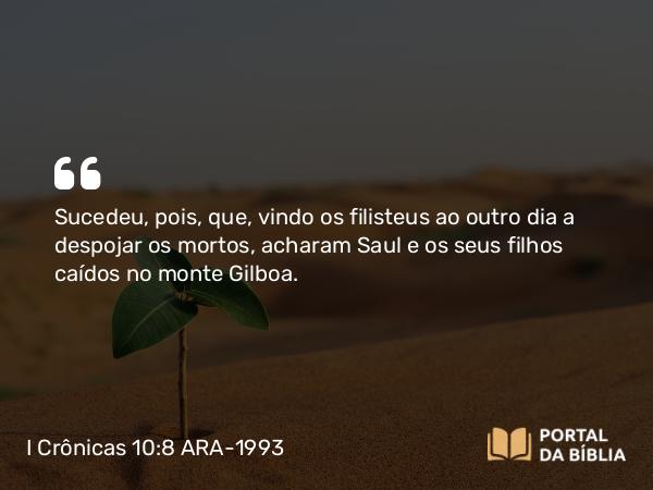 I Crônicas 10:8 ARA-1993 - Sucedeu, pois, que, vindo os filisteus ao outro dia a despojar os mortos, acharam Saul e os seus filhos caídos no monte Gilboa.