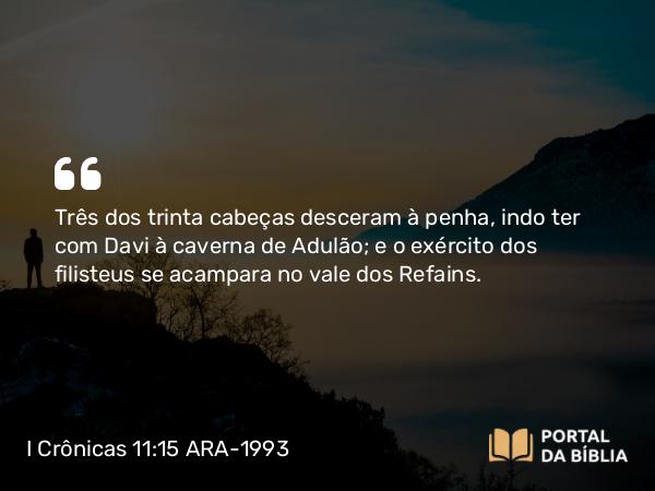 I Crônicas 11:15 ARA-1993 - Três dos trinta cabeças desceram à penha, indo ter com Davi à caverna de Adulão; e o exército dos filisteus se acampara no vale dos Refains.