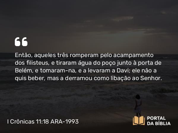 I Crônicas 11:18 ARA-1993 - Então, aqueles três romperam pelo acampamento dos filisteus, e tiraram água do poço junto à porta de Belém, e tomaram-na, e a levaram a Davi; ele não a quis beber, mas a derramou como libação ao Senhor.