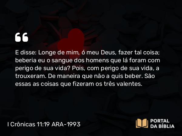 I Crônicas 11:19 ARA-1993 - E disse: Longe de mim, ó meu Deus, fazer tal coisa; beberia eu o sangue dos homens que lá foram com perigo de sua vida? Pois, com perigo de sua vida, a trouxeram. De maneira que não a quis beber. São essas as coisas que fizeram os três valentes.