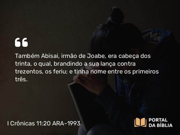 I Crônicas 11:20 ARA-1993 - Também Abisai, irmão de Joabe, era cabeça dos trinta, o qual, brandindo a sua lança contra trezentos, os feriu; e tinha nome entre os primeiros três.