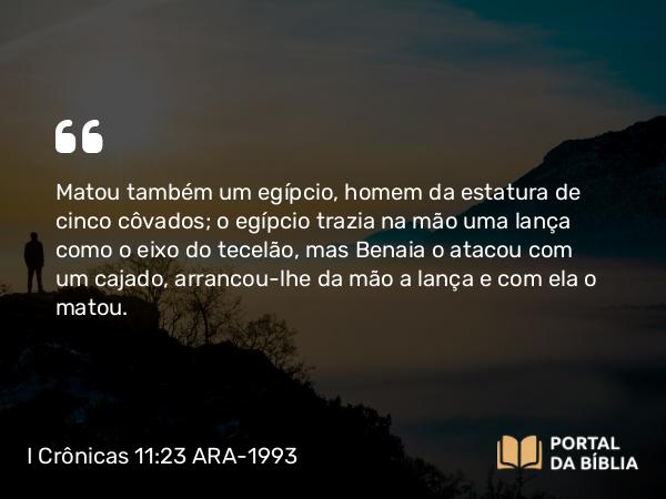 I Crônicas 11:23 ARA-1993 - Matou também um egípcio, homem da estatura de cinco côvados; o egípcio trazia na mão uma lança como o eixo do tecelão, mas Benaia o atacou com um cajado, arrancou-lhe da mão a lança e com ela o matou.