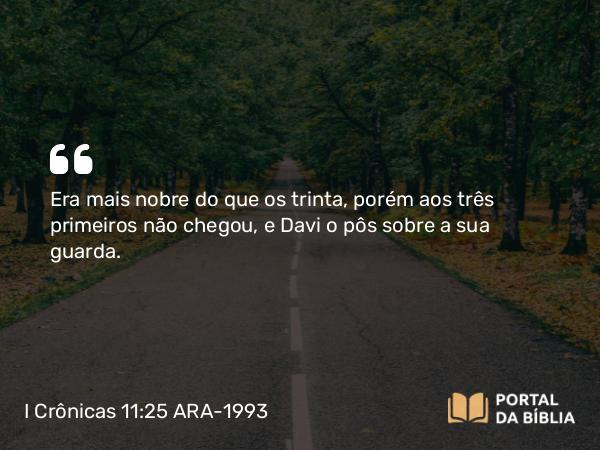 I Crônicas 11:25 ARA-1993 - Era mais nobre do que os trinta, porém aos três primeiros não chegou, e Davi o pôs sobre a sua guarda.