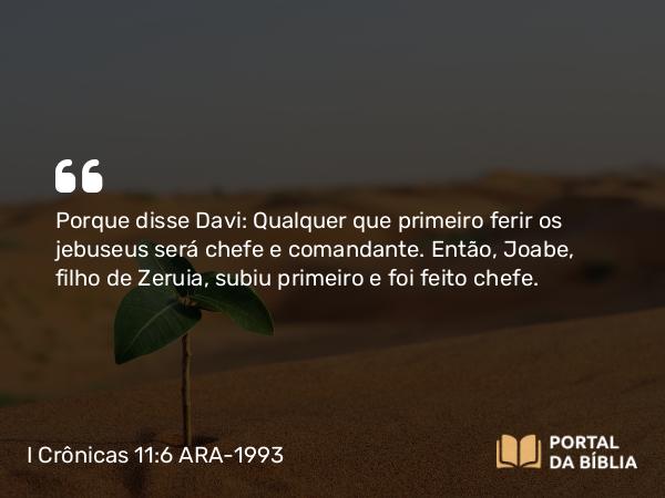 I Crônicas 11:6 ARA-1993 - Porque disse Davi: Qualquer que primeiro ferir os jebuseus será chefe e comandante. Então, Joabe, filho de Zeruia, subiu primeiro e foi feito chefe.