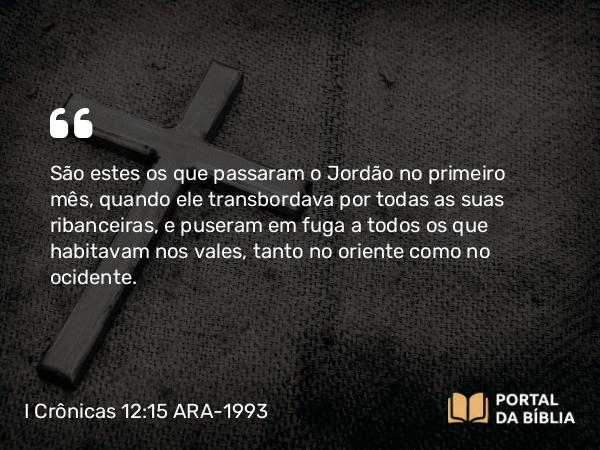 I Crônicas 12:15 ARA-1993 - São estes os que passaram o Jordão no primeiro mês, quando ele transbordava por todas as suas ribanceiras, e puseram em fuga a todos os que habitavam nos vales, tanto no oriente como no ocidente.