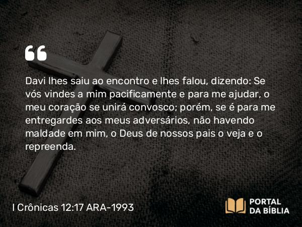 I Crônicas 12:17 ARA-1993 - Davi lhes saiu ao encontro e lhes falou, dizendo: Se vós vindes a mim pacificamente e para me ajudar, o meu coração se unirá convosco; porém, se é para me entregardes aos meus adversários, não havendo maldade em mim, o Deus de nossos pais o veja e o repreenda.