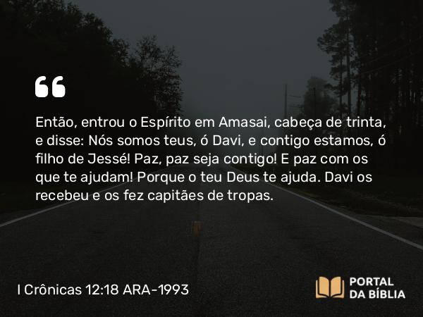 I Crônicas 12:18 ARA-1993 - Então, entrou o Espírito em Amasai, cabeça de trinta, e disse: Nós somos teus, ó Davi, e contigo estamos, ó filho de Jessé! Paz, paz seja contigo! E paz com os que te ajudam! Porque o teu Deus te ajuda. Davi os recebeu e os fez capitães de tropas.