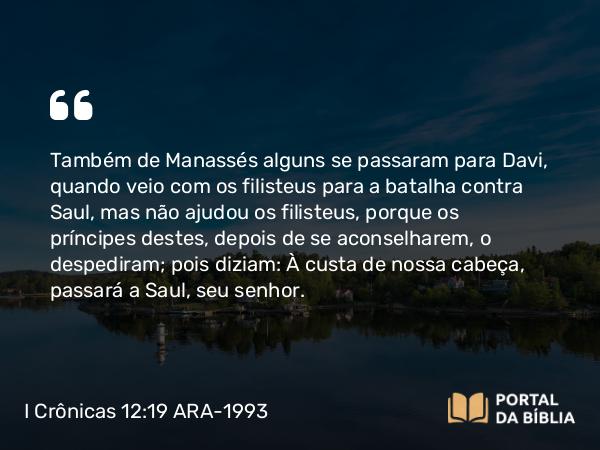 I Crônicas 12:19 ARA-1993 - Também de Manassés alguns se passaram para Davi, quando veio com os filisteus para a batalha contra Saul, mas não ajudou os filisteus, porque os príncipes destes, depois de se aconselharem, o despediram; pois diziam: À custa de nossa cabeça, passará a Saul, seu senhor.